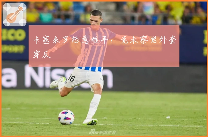 卡塞米罗怒意难平，竟未察觉外套穿反