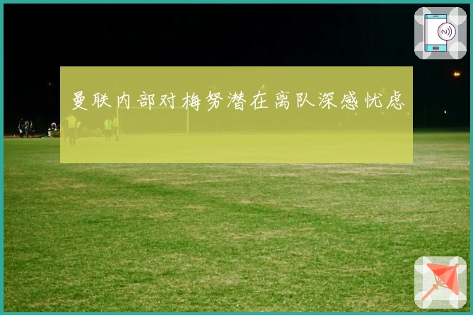 曼联内部对梅努潜在离队深感忧虑