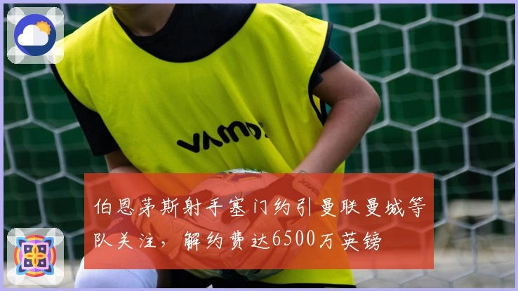 伯恩茅斯射手塞门约引曼联曼城等队关注，解约费达6500万英镑