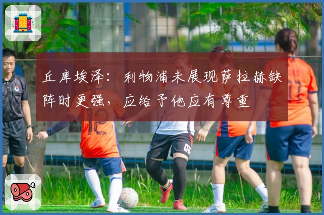 丘库埃泽：利物浦未展现萨拉赫缺阵时更强，应给予他应有尊重