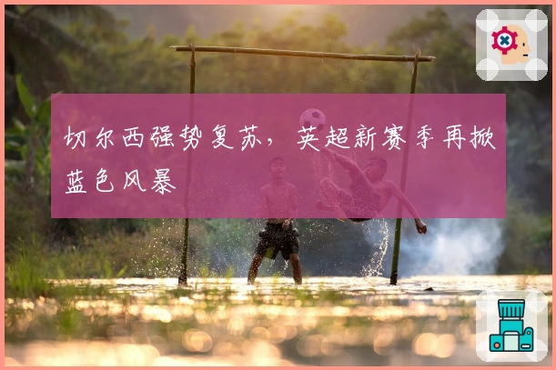 切尔西强势复苏，英超新赛季再掀蓝色风暴