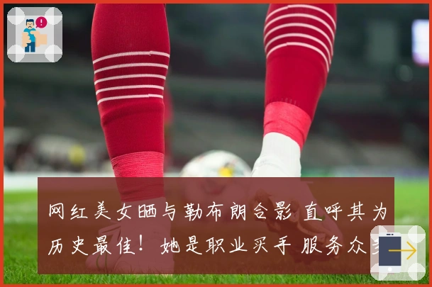 网红美女晒与勒布朗合影 直呼其为历史最佳！她是职业买手 服务众多球星