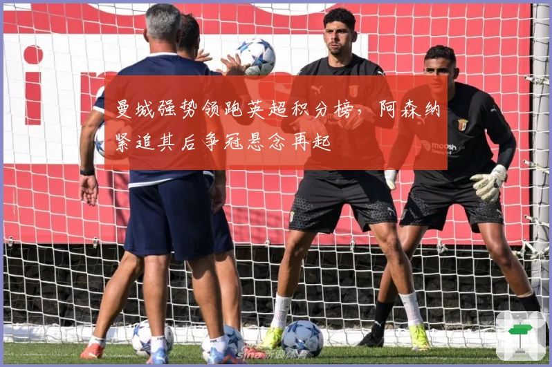 曼城强势领跑英超积分榜，阿森纳紧追其后争冠悬念再起