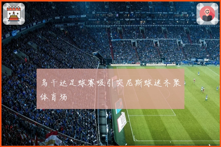 乌干达足球赛吸引突尼斯球迷齐聚体育场