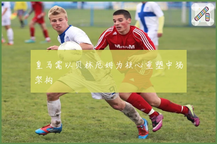皇马需以贝林厄姆为核心重塑中场架构