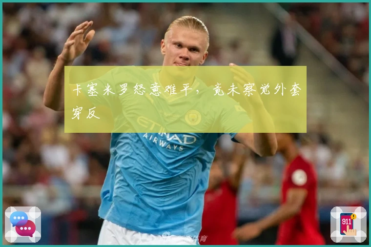 卡塞米罗怒意难平，竟未察觉外套穿反