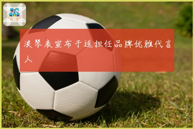 浪琴表宣布于适担任品牌优雅代言人