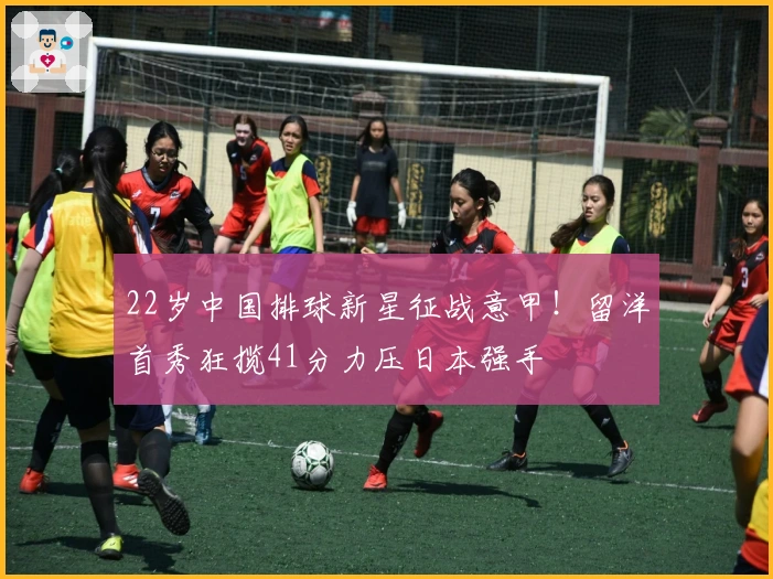22岁中国排球新星征战意甲！留洋首秀狂揽41分力压日本强手