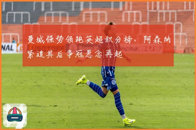 曼城强势领跑英超积分榜，阿森纳紧追其后争冠悬念再起