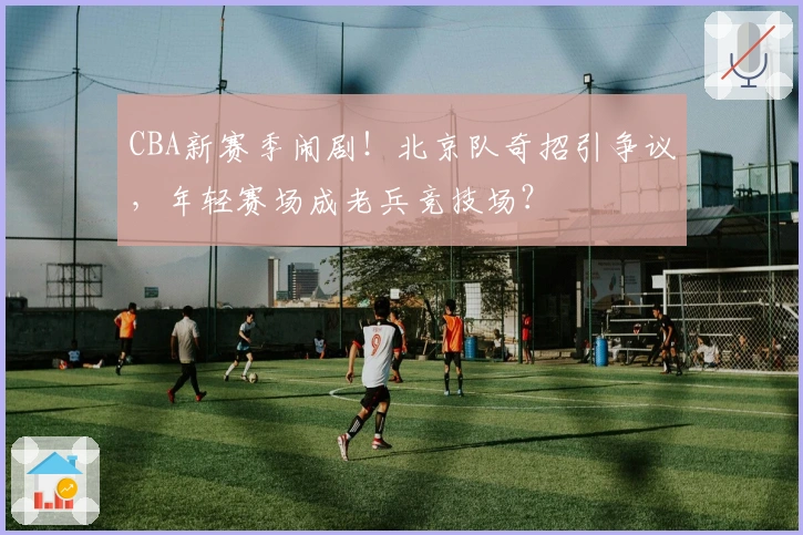 CBA新赛季闹剧！北京队奇招引争议，年轻赛场成老兵竞技场？